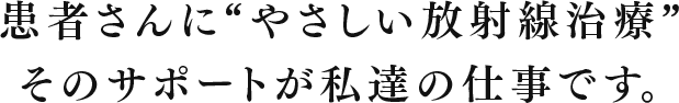 患者さんに給る“やさしい放射線治療” そのサポートが私達の仕事です。